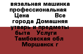 вязальная машинка профессиональная › Цена ­ 15 000 - Все города Домашняя утварь и предметы быта » Услуги   . Тамбовская обл.,Моршанск г.